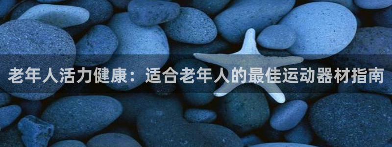 极悦娱乐代理怎么样可靠吗：老年人活力健康：适合老年人
