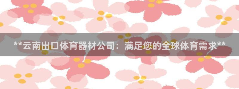 极悦平台股东名单：**云南出口体育器材公司：满足您的